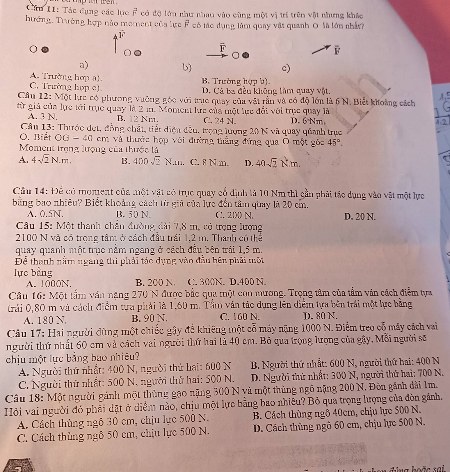 dap an ten .
Câu 11: Tác dụng các lực vector F có độ lớn như nhau vào cùng một vị trí trên vật nhưng khác
hướng. Trường hợp nào moment của lực vector F có tác dụng làm quay vật quanh O là lớn nhất?
vector F
overline F
F
a)
b)
c)
A. Trường hợp a). B. Trường hợp b).
C. Trường hợp c).
D. Cả ba đều không làm quay vật.
Câu 12: Một lực có phương vuông góc với trục quay của vật rắn và có độ lớn là 6 N. Biết khoảng cách
từ giá của lực tới trục quay là 2 m. Moment lực của một lực đối với trục quay là
A. 3 N. B. 12 Nm. C. 24 N. D. 6 Nm.
Câu 13: Thước dẹt, đồng chất, tiết diện đều, trọng lượng 20 N và quay qúanh trục
O. Biết OG=40cm và thước họp với đường thẳng đứng qua O một góc 45°.
Moment trọng lượng của thước là
A. 4sqrt(2)N.m. B. 400sqrt(2)N.m C. 8 N.m. D. 40sqrt(2)N.m.
Câu 14: Để có moment của một vật có trục quay cố định là 10 Nm thì cần phải tác dụng vào vật một lực
bằng bao nhiêu? Biết khoảng cách từ giá của lực đến tâm quay là 20 cm.
A. 0.5N. B. 50 N. C. 200 N. D. 20 N.
Câu 15: Một thanh chăn đường dài 7,8 m, có trọng lượng
2100 N và có trọng tâm ở cách đầu trái 1,2 m. Thanh có thể
quay quanh một trục nằm ngang ở cách đầu bên trái 1,5 m.
Để thanh nằm ngang thì phải tác dụng vào đầu bên phải một
lực bằng
A. 1000N. B. 200 N. C. 300N. D.400 N.
Câu 16: Một tấm ván nặng 270 N được bắc qua một con mương. Trọng tâm của tấm ván cách điểm tựa
trái 0,80 m và cách điểm tựa phải là 1,60 m. Tầm ván tác dụng lên điểm tựa bên trái một lực bằng
A. 180 N. B. 90 N. C. 160 N. D. 80 N.
Câu 17: Hai người dùng một chiếc gậy để khiêng một cỗ máy nặng 1000 N. Điểm treo cỗ máy cách vai
người thứ nhất 60 cm và cách vai người thứ hai là 40 cm. Bỏ qua trọng lượng của gậy. Mỗi người sẽ
chịu một lực bằng bao nhiêu?
A. Người thứ nhất: 400 N, người thứ hai: 600 N  B. Người thứ nhất: 600 N, người thứ hai: 400 N
C. Người thứ nhất: 500 N, người thứ hai: 500 N.  D. Người thứ nhất: 300 N, người thứ hai: 700 N.
Câu 18: Một người gánh một thùng gạo nặng 300 N và một thùng ngô nặng 200 N. Đòn gánh dài 1m.
Hỏi vai người đó phải đặt ở điểm nào, chịu một lực bằng bao nhiêu? Bỏ qua trọng lượng của đòn gánh.
A. Cách thùng ngô 30 cm, chịu lực 500 N. B. Cách thùng ngô 40cm, chịu lực 500 N.
C. Cách thùng ngô 50 cm, chịu lực 500 N. D. Cách thùng ngô 60 cm, chịu lực 500 N.
ứ n g hoặ c   sai