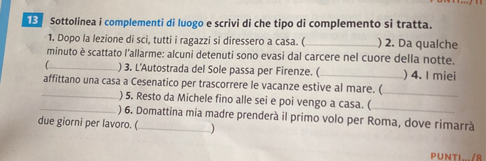 Sottolinea i complementi di luogo e scrivi di che tipo di complemento si tratta. 
1. Dopo la lezione di sci, tutti i ragazzi si diressero a casa. (_ ) 2. Da qualche 
minuto è scattato l’allarme: alcuni detenuti sono evasi dal carcere nel cuore della notte. 
_) 3. L’Autostrada del Sole passa per Firenze. ( _) 4. I miei 
affittano una casa a Cesenatico per trascorrere le vacanze estive al mare. ( 
_ 
_) 5. Resto da Michele fino alle sei e poi vengo a casa. ( 
_) 6. Domattina mia madre prenderà il primo volo per Roma, dove rimarrà 
due giorni per lavoro. (_ ) 
PUNTI.../8