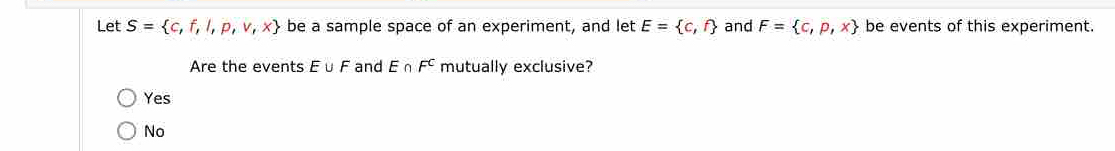 Let S= c,f,l,p,v,x be a sample space of an experiment, and let E= c,f and F= c,p,x be events of this experiment.
Are the events E∪ F and E∩ F^C mutually exclusive?
Yes
No