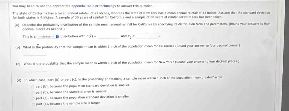 You may need to use the appropriate appendix table or technology to answer this question.
The state of California has a mean annual rainfall of 22 inches, whereas the state of New York has a mean annual rainfall of 42 inches. Assume that the standard deviation
for both states is 4 inches. A sample of 30 years of rainfall for California and a sample of 50 years of rainfall for New York has been taken.
(a) Describe the probability distribution of the sample mean annual rainfall for California by specifying its distribution form and parameters. (Round your answers to four
decimal places as needed.)
This is a ---Select--- ● distribution with E(overline x)= _ and sigma _overline x= _.
(b) What is the probability that the sample mean is within 1 inch of the population mean for California? (Round your answer to four decimal places.)
_
(c) What is the probability that the sample mean is within 1 inch of the population mean for New York? (Round your answer to four decimal places.)
_
(d) In which case, part (b) or part (c), is the probability of obtaining a sample mean within 1 inch of the population mean greater? Why?
part (b), because the population standard deviation is smaller
part (b), because the standard error is smaller
part (c), because the population standard deviation is smaller
part (c), because the sample size is larger