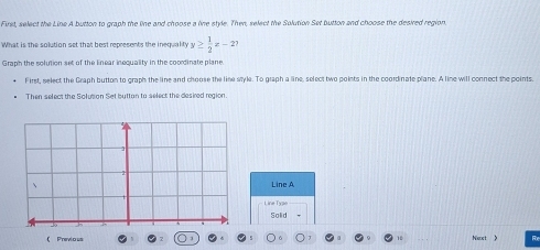 First, select the Line A button to graph the line and choose a line style. Then, select the Solution Set button and choose the desired region, 
What is the solution set that best represents the inequalt y≥  1/2 x-2? 
Graph the solution set of the linear inequality in the coordinate plane. 
First, select the Graph button to graph the line and choose the line style. To graph a line, select two points in the coordinate plane. A line will connect the points. 
Then select the Solusion Set buttan to select the desired region. 
Line A 
Line Type 
Solid 
( Previous 。 Next 》