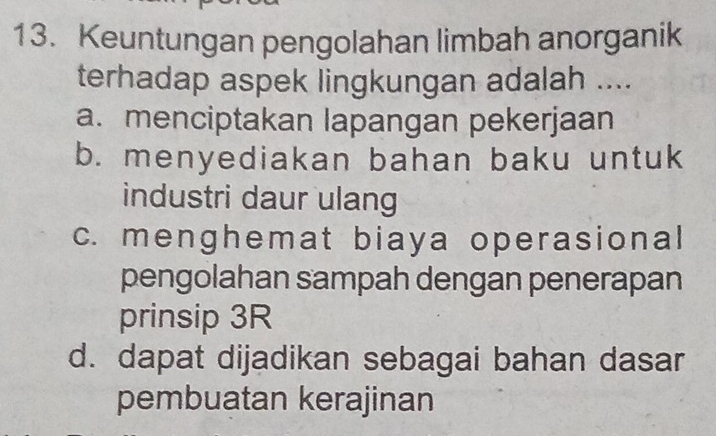 Keuntungan pengolahan limbah anorganik
terhadap aspek lingkungan adalah ....
a. menciptakan lapangan pekerjaan
b. menyediakan bahan baku untuk
industri daur ulang
c. menghemat biaya operasional
pengolahan sampah dengan penerapan
prinsip 3R
d. dapat dijadikan sebagai bahan dasar
pembuatan kerajinan