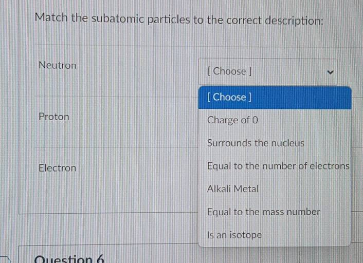 Match the subatomic particles to the correct description:
Neutron
[ Choose ]
[ Choose ]
Proton Charge of 0
Surrounds the nucleus
Electron Equal to the number of electrons
Alkali Metal
Equal to the mass number
Is an isotope
Question 6