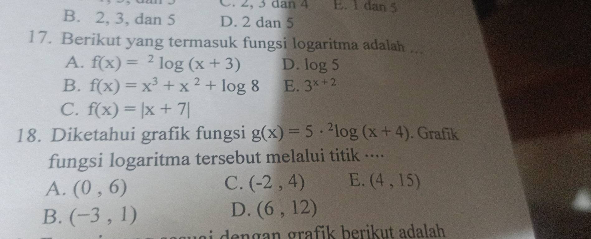 C. 2, 3 dan 4 E. 1 dan 5
B. 2, 3, dan 5 D. 2 dan 5
17. Berikut yang termasuk fungsi logaritma adalah ..._
A. f(x)=^2log (x+3) D. log 5
B. f(x)=x^3+x^2+log 8 E. 3^(x+2)
C. f(x)=|x+7|
18. Diketahui grafik fungsi g(x)=5·^2log (x+4). Grafik
fungsi logaritma tersebut melalui titik ···
A. (0,6)
C. (-2,4) E. (4,15)
B. (-3,1)
D. (6,12)
ai dengan grafik berikut adalah .