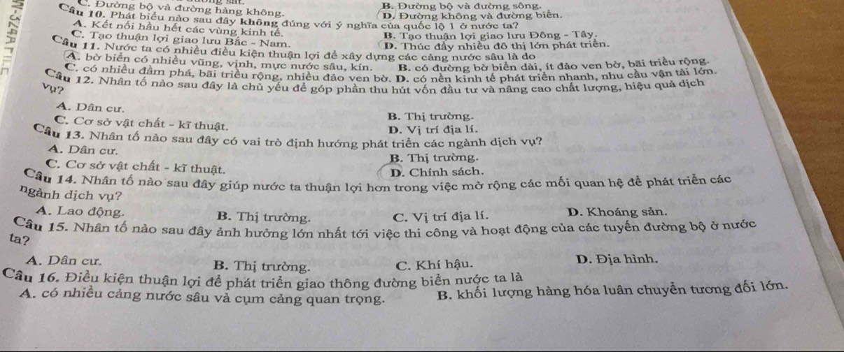 C. Đường bộ và đường hàng không. B. Đường bộ và đường sông.
D. Đường không và đường biển.
Cầu 10. Phát biểu nào sau đây không đúng với ý nghĩa của quốc lộ 1 ở nước ta?
A. Kết nối hầu hết các vùng kinh tế.
B. Tạo thuận lợi giao lưu Đông - Tây.
; Câu 11. Nước ta có nhiều điều kiện thuận lợi để xây dựng các cảng nước sâu là do
C. Tạo thuận lợi giao lưu Bắc - Nam.
D. Thúc đầy nhiều đô thị lớn phát triển.
A. bờ biển có nhiều vũng, vịnh, mực nước sâu, kín. B. có đường bờ biển dài, ít đảo ven bờ, bãi triều rộng.
C. có nhiều đầm phá, bãi triều rộng, nhiều đảo ven bờ. D. có nền kinh tế phát triển nhanh, nhu cầu vận tải lớn
Cầu 12. Nhân tố nào sau đây là chủ yếu để góp phần thu hút vốn đầu tư và nâng cao chất lượng, hiệu quả dịch
vụ?
A. Dân cư.
B. Thị trường.
C. Cơ sở vật chất - kĩ thuật.
D. Vị trí địa lí.
Cầu 13. Nhân tố nào sau đây có vai trò định hướng phát triển các ngành dịch vụ?
A. Dân cư.
B. Thị trường.
C. Cơ sở vật chất - kĩ thuật.
D. Chính sách.
Câu 14. Nhân tố nào sau đây giúp nước ta thuận lợi hơn trong việc mở rộng các mối quan hệ đề phát triển các
ngành dịch vụ?
A. Lao động B. Thị trường. C. Vị trí địa lí. D. Khoáng sản.
Câu 15. Nhân tố nào sau đây ảnh hưởng lớn nhất tới việc thi công và hoạt động của các tuyến đường bộ ở nước
ta?
A. Dân cư. B. Thị trường. C. Khí hậu. D. Địa hình.
Câu 16. Điều kiện thuận lợi để phát triển giao thông đường biển nược ta là
A. có nhiều cảng nước sâu vả cụm cảng quan trọng. B. khối lượng hàng hóa luân chuyển tương đối lớn.