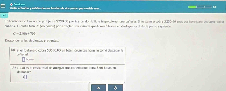 Funciones 
Hallar entradas y salidas de una función de dos pasos que modela una... 
13 
Un fontanero cobra un cargo fijo de $790.00 por ir a un domicilio e inspeccionar una cañería. El fontanero cobra $230.00 más por hora para destapar dicha 
cañería. El costo total C (en pesos) por arreglar una cañería que toma Á horas en destapar está dado por lo siguiente.
C=230h+790
Responder a las siguientes preguntas. 
(a) Si el fontanero cobra $3550.00 en total, ¿cuántas horas le tomó destapar la 
cañería? 
horas 
(b) ¿Cuál es el costo total de arreglar una cañería que toma 5.00 horas en 
destapar? 
×