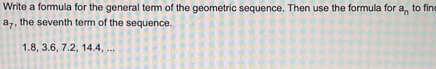 Write a formula for the general term of the geometric sequence. Then use the formula for a_n to fin
a_7 , the seventh term of the sequence.
1. 8, 3.6, 7.2, 14.4, ...