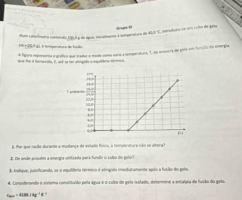 Grupo III
Num calorímetro contendo 100,0 g de água, inicialmente à temperatura de 40.0°C introduziu-se um cubo de gelo
(m ≈ 20,0 g), à temperatura de fusão.
A figura representa o gráfico que traduz o modo como varia a temperatura, T, da amostra de gelo em função da energia
que lhe é fornecida, E, até se ter atingido o equilibrio térmico.
1. Por que razão durante a mudança de estado físico, a temperatura não se altera?
2. De onde provém a energia utilizada para fundir o cubo de gelo?
3. Indique, justificando, se o equilíbrio térmico é atingido imediatamente após a fusão do gelo.
4. Considerando o sistema constituído pela água e o cubo de gelo isolado, determine a entalpia de fusão do gelo.
c_igm=4186Jkg^(-1)K^(-1)