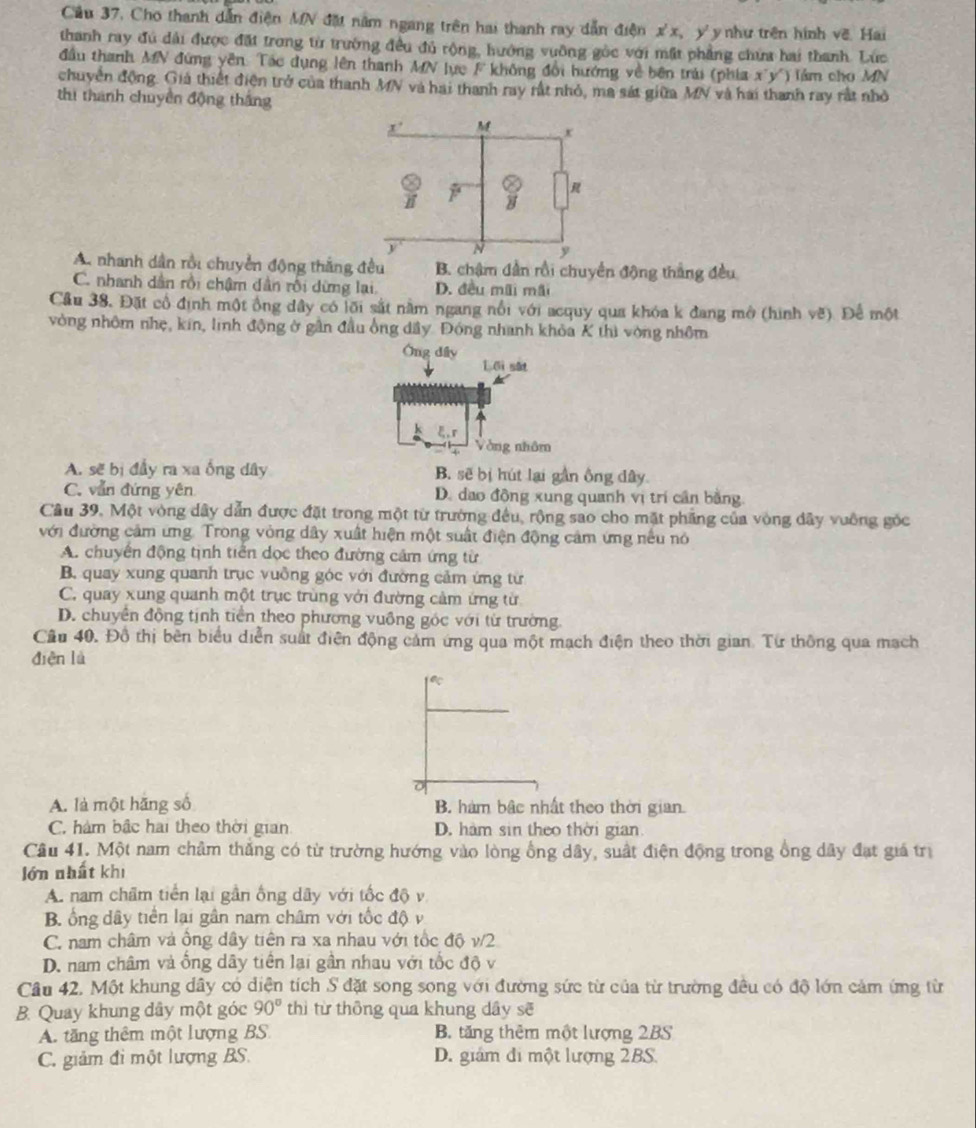 Cầu 37. Cho thanh dẫn điện MN đặt năm ngang trên hai thanh ray dẫn điện x'x, y'y như trên hình về. Hai
thanh ray đủ dài được đặt trong từ trường đều đủ rộng, hướng vuỡng gòc với mặt phẳng chứa hai thanh. Lúc
đầu thanh MN đứng yên. Tác dụng lên thanh MN lực F không đổi hướng về bên trúi (phía x'y') làm cho MN
chuyển động. Giả thiết điện trở của thanh MN và hai thanh ray rất nhỏ, ma sát giữa MN và hai thanh ray rất nhỏ
thi thành chuyền động tháng
A. nhanh dân rồi chuyển động thắng đều B. chậm dẫn rồi chuyển động thắng đều
C. nhanh dân rồi chậm dân rồi dừng lại. D. đều mãi mãi
Cầu 38. Đặt cổ định một ổng dây có lõi sắt nằm ngang nổi với acquy qua khóa k đang mở (hình vẽ). Để một
vòng nhôm nhẹ, kin, linh động ở gần đầu ông dầy Đóng nhanh khỏa K thì vòng nhôm
Ông dấy
Lối sắt
ξ,r
Vòng nhâm
A. sẽ bị đầy ra xa ống dây B. sẽ bị hút lại gần ông dây
C. vẫn đứng yên D. dao động xung quanh vị trí cần bằng.
Câu 39. Một vòng dây dẫn được đặt trong một từ trường đều, rộng sao cho mặt phẳng của vòng đây vuồng góc
với đường cảm ứng. Trong vòng dây xuất hiện một suất điện động cảm ứng nếu nó
A. chuyển động tịnh tiền dọc theo đường cảm ứng từ
B. quay xung quanh trục vuồng góc với đường cảm ứng từ
C. quay xung quanh một trục trùng với đường cảm ứng từ
D. chuyên động tịnh tiên theo phương vuồng góc với từ trường
Cầu 40. Đồ thị bên biểu diễn suất điện động cảm ứng qua một mạch điện theo thời gian. Từ thông qua mạch
diện là
A. là một hãng số B. hàm bậc nhất theo thời gian.
C. hàm bắc hai theo thời gian D. hàm sin theo thời gian.
Câu 41. Một nam châm thắng có từ trường hướng vào lòng ổng dây, suất điện động trong ổng dây đạt giá trị
lớn nhất khi
A. nam chẩm tiền lại gần ống dãy với tốc độ v
B. ổng dây tiền lại gần nam châm với tốc độ v
C. nam châm và ông dây tiên ra xa nhau với tốc độ v/2
D. nam châm và ồng dây tiên lại gần nhau với tốc độ v
Câu 42. Một khung dây có diện tích S đặt song song với đường sức từ của từ trường đều có độ lớn cảm ứng từ
B. Quay khung dây một góc 90° thì từ thông qua khung dây sẽ
A. tăng thêm một lượng BS B. tăng thêm một lượng 2BS
C. giảm đi một lượng BS. D. giám đi một lượng 2BS