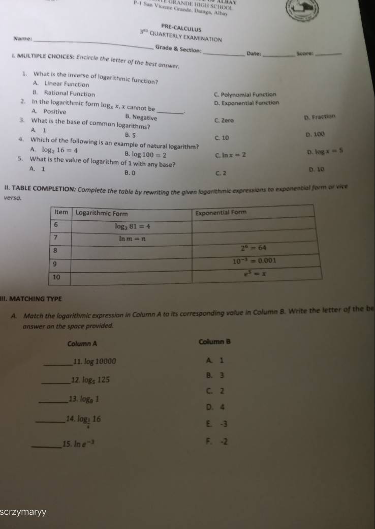 P-1 San Vicente Grande, Daraga, Albay
PRE-CALCULUS
3^(80) Quarterly examination
Name:_
Grade & Section:
_Date:_ Score:_
L MULTIPLE CHOICES: Encircle the letter of the best answer.
1. What is the inverse of logarithmic function?
A. Linear Function
B. Rational Function C. Polynomial Function
D. Exponential Function
2. In the logarithmic form logx x, x cannot be _.
A. Positive B. Negative C. Zero
D. Fraction
3. What is the base of common logarithms?
A. 1
B. 5 C. 10
D. 100
4. Which of the following is an example of natural logarithm?
A. log _216=4 B. log 100=2 C. ln x=2
D. log x=5
5. What is the value of logarithm of 1 with any base?
A. 1 B. 0 C. 2 D. 10
II. TABLE COMPLETION: Complete the table by rewriting the given logarithmic expressions to exponential form or vice
versa.
III. MATCHING TYPE
A. Match the logarithmic expression in Column A to its corresponding value in Column B. Write the letter of the be
answer on the space provided.
Column A Column B
_11. log 10000 A. 1
_12. log _5125 B. 3
C. 2
_13. log _91
D. 4
_14. log _ 1/4 16
E. -3
_15. ln e^(-3) F. -2
scrzymaryy