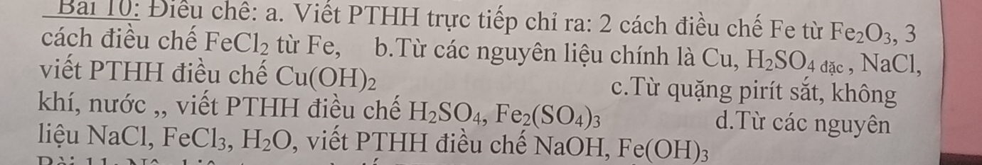 Bai 10: Điều chế: a. Viết PTHH trực tiếp chỉ ra: 2 cách điều chế Fe từ Fe_2O_3, 3
cách điều chế FeCl_2 từ Fe, b.Từ các nguyên liệu chính là Cu, H_2SO_4dac , NaCl,
viết PTHH điều chế Cu(OH)_2 c.Từ quặng pirít sắt, không
khí, nước ,, viết PTHH điều chế H_2SO_4, Fe_2(SO_4)_3 d.Từ các nguyên
liệu NaCl, Fe Cl_3, H_2O , viết PTHH điều chế NaOH, Fe(OH)_3