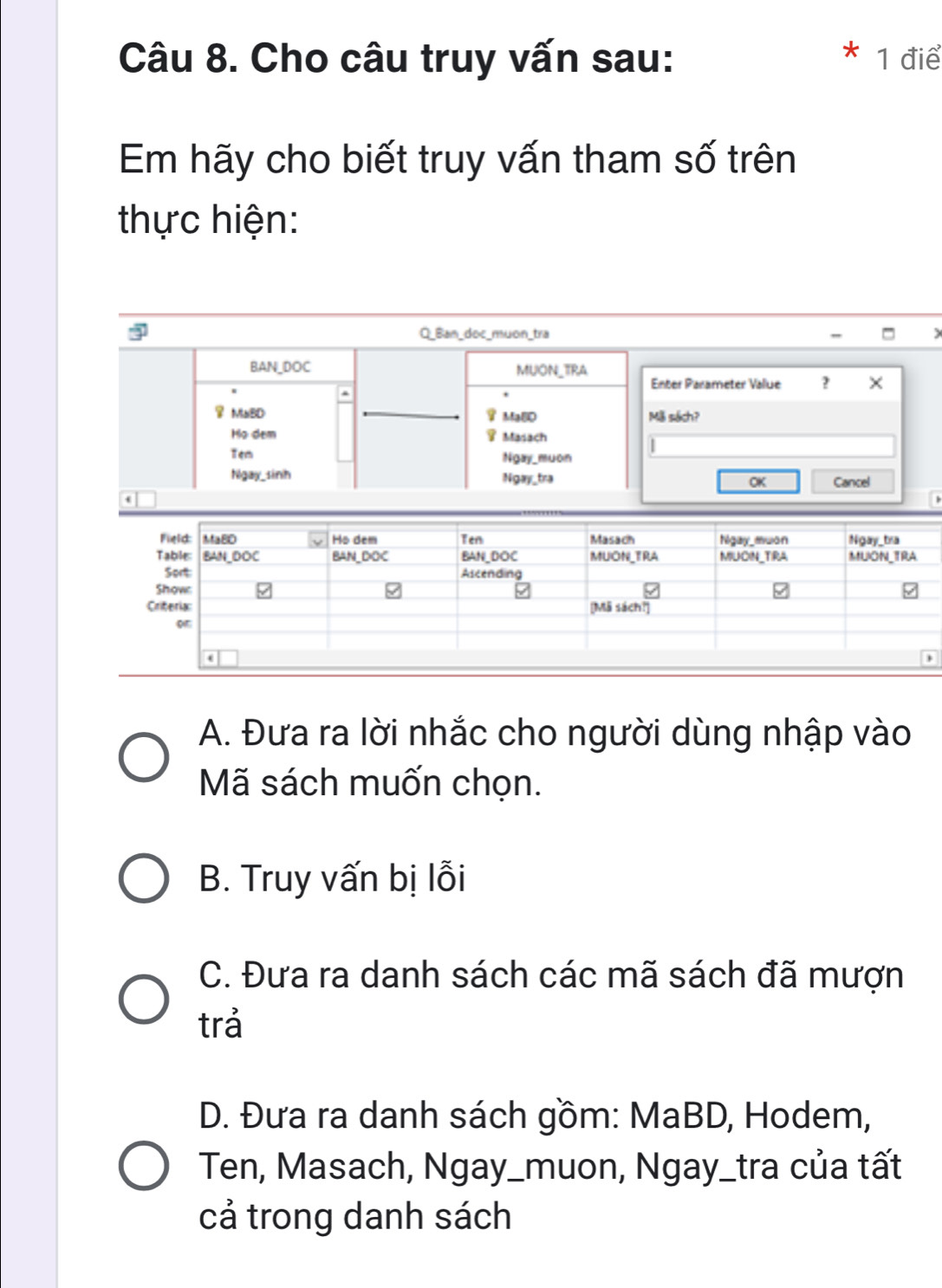 Cho câu truy vấn sau: 1 điể
Em hãy cho biết truy vấn tham số trên
thực hiện:
Q_Ban_doc_muon_tra
BAN_DOC MUON_TRA Enter Parameter Value ? ×
MaBD _MaBD Mã sách?
Họ dem Masach
|
Ngay_muon
Ngay_sinh Ngay_tra OK Cancel
、
A. Đưa ra lời nhắc cho người dùng nhập vào
Mã sách muốn chọn.
B. Truy vấn bị lỗi
C. Đưa ra danh sách các mã sách đã mượn
trả
D. Đưa ra danh sách gồm: MaBD, Hodem,
Ten, Masach, Ngay_muon, Ngay_tra của tất
cả trong danh sách