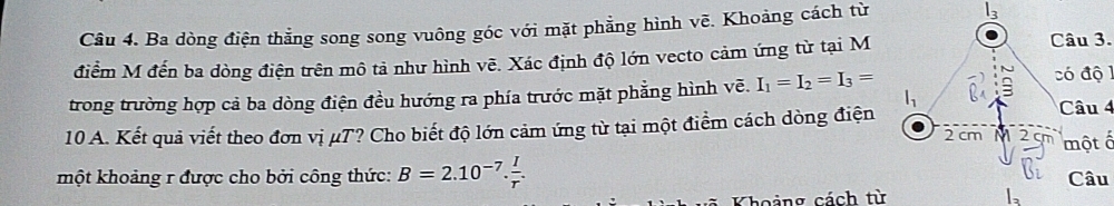 Ba dòng điện thẳng song song vuông góc với mặt phẳng hình vẽ. Khoảng cách từ 
điểm M đến ba dòng điện trên mô tả như hình vẽ. Xác định độ lớn vecto cảm ứng từ tại M 
Câu 3. 
trong trường hợp cả ba dòng điện đều hướng ra phía trước mặt phẳng hình vẽ. I_1=I_2=I_3=
ó độ 1 
Câu 4 
10 A. Kết quả viết theo đơn vị μT? Cho biết độ lớn cảm ứng từ tại một điểm cách dòng điện 2 cm M 2 cm một ổ 
một khoảng r được cho bởi công thức: B=2.10^(-7). I/r . Câu 
Khoảng cách từ