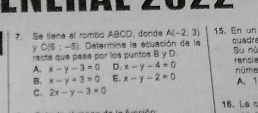 Se tiene el rombo ABCD, donde A(-2;3) 15. En un
y C(6:-5). Determina la ecuación de la cuadr
recta que pasa por los puntos B y D. Su nú
rancle
A. x-y-3=0 D. x-y-4=0 núme
B. x-y+3=0 E, x-y-2=0 A. 1
C. 2x-y-3=0
16. La c