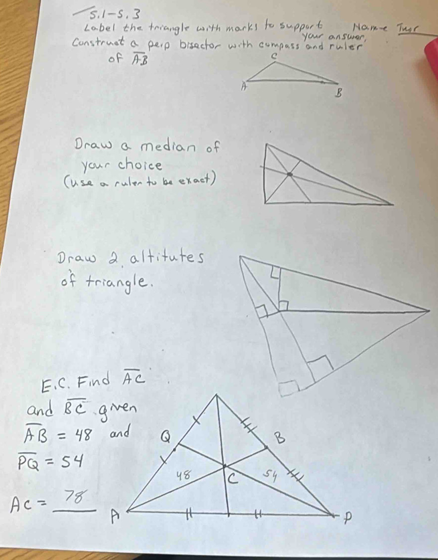 1-5. 3 
Label the triangle with marks to support Name Thor 
your ansurar, 
Construet a perp bisector with compass and ruler 
of overline AB
Draw a median of 
your choice 
(Use a rulen to be exact) 
Draw 2 altitutes 
of triangle. 
E、 C. Find overline AC
and overline BC
overline AB=48
overline PQ=54
AC=_ 78