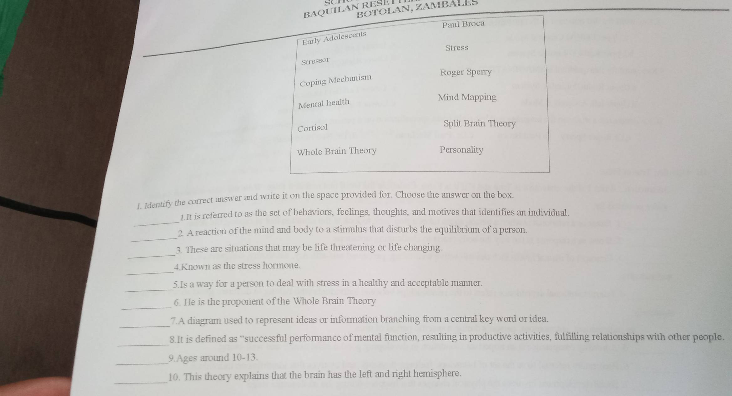 SCI 
LAN RESET 
N, ZAMBALES 
1. Identify the correct answer and write it on the space provided for. Choose the answer on the box. 
_ 
1.It is referred to as the set of behaviors, feelings, thoughts, and motives that identifies an individual. 
_ 
2. A reaction of the mind and body to a stimulus that disturbs the equilibrium of a person. 
_ 
3. These are situations that may be life threatening or life changing. 
_ 
4.Known as the stress hormone. 
_ 
5.Is a way for a person to deal with stress in a healthy and acceptable manner. 
_ 
6. He is the proponent of the Whole Brain Theory 
_ 
7.A diagram used to represent ideas or information branching from a central key word or idea. 
_ 
8.It is defined as “successful performance of mental function, resulting in productive activities, fulfilling relationships with other people. 
_ 
9.Ages around 10-13. 
_10. This theory explains that the brain has the left and right hemisphere.