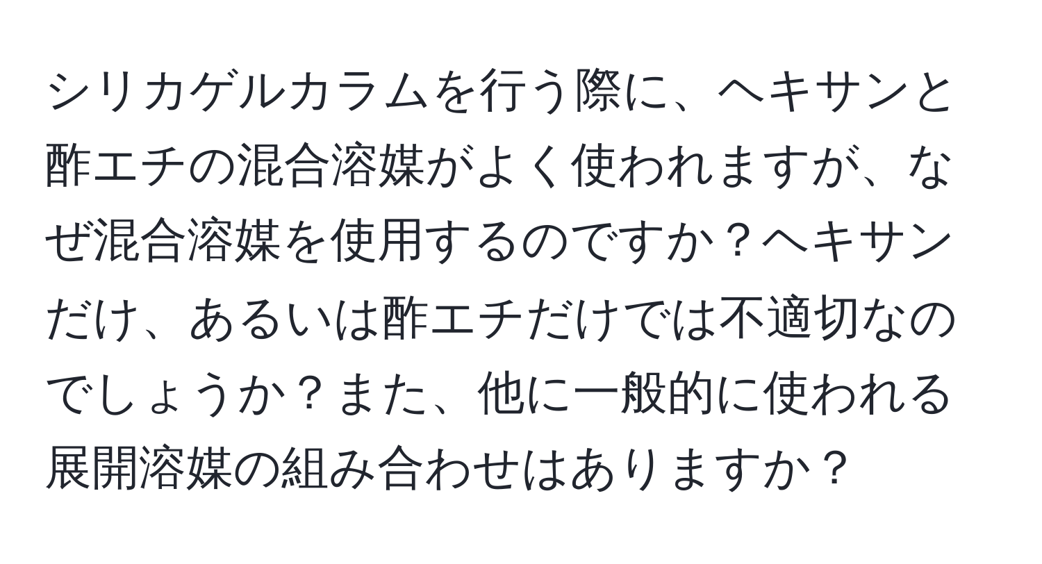 シリカゲルカラムを行う際に、ヘキサンと酢エチの混合溶媒がよく使われますが、なぜ混合溶媒を使用するのですか？ヘキサンだけ、あるいは酢エチだけでは不適切なのでしょうか？また、他に一般的に使われる展開溶媒の組み合わせはありますか？