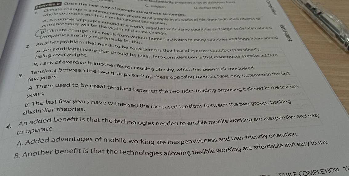 omarily prepares a lot of delicious foo 
C. seldom
D. deliberately
mar Circle the best way of paraphrasing these sentences.
1. Climate change is a phenomenon affecting all people in all walks of life, from individual citizens to
whole countries and huge multinational companies
A. A number of people around the world, together with manv countries and large-scale international
entrepreneurs will be the victim of climate change.
B Climate change may result from various human activities in many countries and huge international
companies are also responsible for this.
2. Another problem that needs to be considered is that lack of exercise contributes to obesity.
A. An additional issue that should be taken into consideration is that inadequate exercise adds to
being overweight.
B. Lack of exercise is another factor causing obesity, which has been well considered.
3. Tensions between the two groups backing these opposing theories have only increased in the last
few years.
A. There used to be great tensions between the two sides holding opposing believes in the last few
years.
B. The last few years have witnessed the increased tensions between the two groups backing
dissimilar theories.
4. An added benefit is that the technologies needed to enable mobile working are inexpensive and easy
to operate.
A. Added advantages of mobile working are inexpensiveness and user-friendly operation.
B. Another benefit is that the technologies allowing flexible working are affordable and easy to use.
TABLE COMPLETION 19