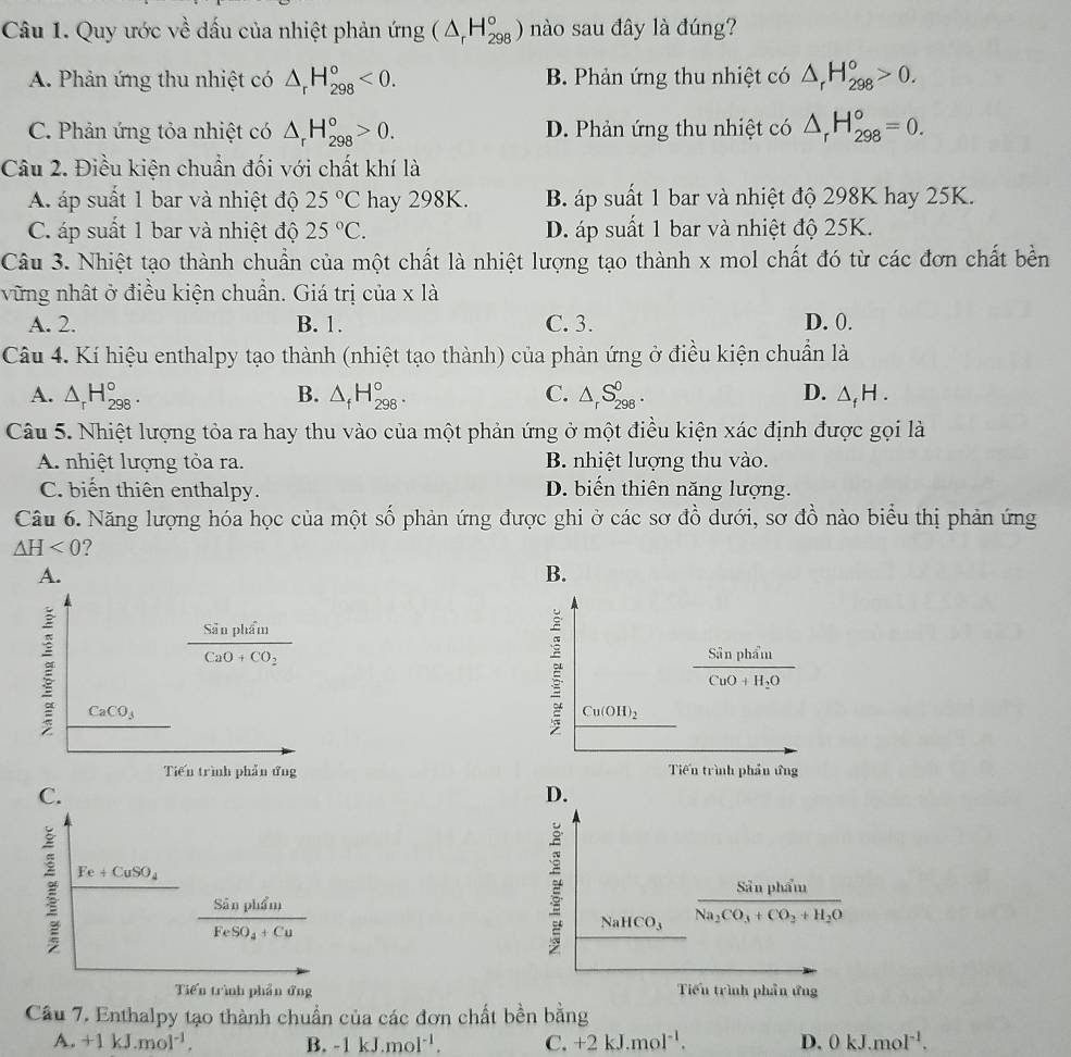 Quy ước về dấu của nhiệt phản ứng (△ _rH_(298)°) nào sau đây là đúng?
A. Phản ứng thu nhiệt có △ _rH_(298)°<0. B. Phản ứng thu nhiệt có △ _rH_(298)°>0.
C. Phản ứng tỏa nhiệt có △ _rH_(298)°>0. D. Phản ứng thu nhiệt có △ _rH_(298)°=0.
Câu 2. Điều kiện chuẩn đối với chất khí là
A. áp suất 1 bar và nhiệt độ 25°C hay 298K. B áp suất 1 bar và nhiệt độ 298K hay 25K.
C. áp suất 1 bar và nhiệt độ 25°C. D. áp suất 1 bar và nhiệt độ 25K.
Câu 3. Nhiệt tạo thành chuẩn của một chất là nhiệt lượng tạo thành x mol chất đó từ các đơn chất bền
vững nhật ở điều kiện chuẩn. Giá trị của x là
A. 2. B. 1. C. 3. D. 0.
Câu 4. Kí hiệu enthalpy tạo thành (nhiệt tạo thành) của phản ứng ở điều kiện chuẩn là
A. △ _rH_(298)°. B. △ _fH_(298)°. C. △ _rS_(298)^0. D. △ _fH.
Câu 5. Nhiệt lượng tỏa ra hay thu vào của một phản ứng ở một điều kiện xác định được gọi là
A nhiệt lượng tỏa ra. B. nhiệt lượng thu vào.
C. biến thiên enthalpy. D. biến thiên năng lượng.
Câu 6. Năng lượng hóa học của một số phản ứng được ghi ở các sơ đồ dưới, sơ đồ nào biểu thị phản ứng
△ H<0</tex> ?
A.
B.
frac SanpluiuCaO+CO_2
frac SinphinCuO+H_2O
CaCO_3
Cu(OH)_2
Tiến trình phản ứng Tiến trình phần ứng
C.
D.
Fe+CuSO_4
frac SinphiluFeSO_4+Cu
_ 
NaHCO_3 frac Sinpham_11Na_2CO_3+CO_2+H_2O
Tiến trình phần ứng Tiểu trình phần ứng
Cầu 7. Enthalpy tạo thành chuẩn của các đơn chất bền bằng
A. +1kJ.mol^(-1). B. -1kJ.mol^(-1). C. +2kJ.mol^(-1). D. 0kJ.mol^(-1).