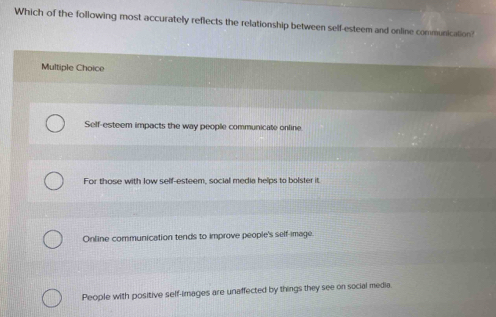 Which of the following most accurately reflects the relationship between self-esteem and online communication?
Multiple Choice
Self-esteem impacts the way people communicate online.
For those with low self-esteem, social media helps to bolster it.
Online communication tends to improve people's self-image.
People with positive self-images are unaffected by things they see on social media.