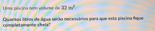 Uma piscina tem volume de 32m^3. 
Quantos litros de água serão necessários para que esta piscina fique 
completamente cheia?