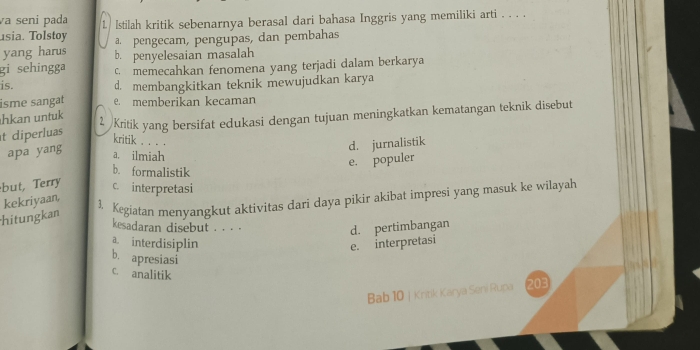 a seni pada 1
usia. Tolstoy lstilah kritik sebenarnya berasal dari bahasa Inggris yang memiliki arti . . . .
a. pengecam, pengupas, dan pembahas
yang harus b. penyelesaian masalah
gi sehingga c. memecahkan fenomena yang terjadi dalam berkarya
is. d. membangkitkan teknik mewujudkan karya
isme sangat e. memberikan kecaman
kan u n tu 2 /Kritik yang bersifat edukasi dengan tujuan meningkatkan kematangan teknik disebut
t diperluas
kritik . . . .
d. jurnalistik
apa yang a. ilmiah
e. populer
b. formalistik
but, Terry c. interpretasi
hitungkan kekriyaan,
1. Kegiatan menyangkut aktivitas dari daya pikir akibat impresi yang masuk ke wilayah
kesadaran disebut . . . .
d. pertimbangan
a. interdisiplin e. interpretasi
b. apresiasi
C. analitik
Bab 10 | Kritik Karya Seni Rupa 203