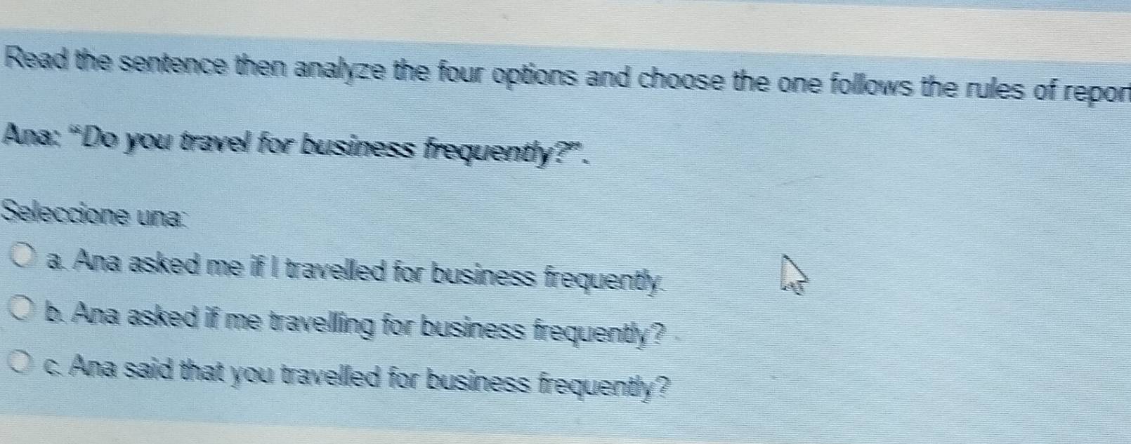 Read the sentence then analyze the four options and choose the one follows the rules of repon
Ana: “Do you travel for business frequently?”.
Seleccione una:
a. Ana asked me if I travelled for business frequently.
b. Ana asked if me travelling for business frequently?
c. Ana said that you travelled for business frequently?