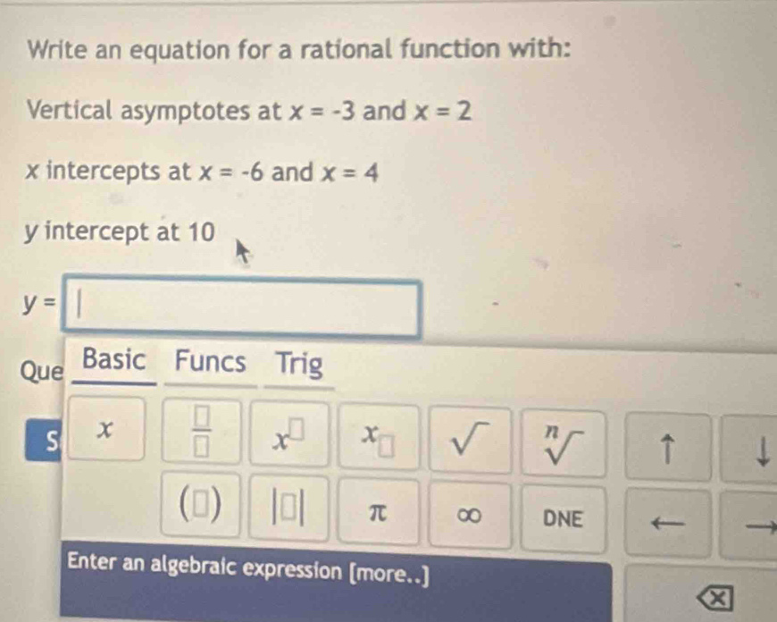 Write an equation for a rational function with: 
Vertical asymptotes at x=-3 and x=2
x intercepts at x=-6 and x=4
y intercept at 10
y=□
Que Basic Funcs Trig 
S x  □ /□   x^(□) x_□  sqrt() sqrt[n]() ↑ 
□ ) beginvmatrix □ endvmatrix π ∞ DNE 
Enter an algebraic expression [more..]