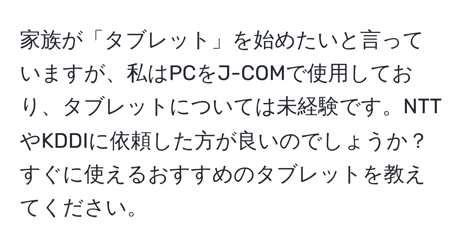 家族が「タブレット」を始めたいと言っていますが、私はPCをJ-COMで使用しており、タブレットについては未経験です。NTTやKDDIに依頼した方が良いのでしょうか？すぐに使えるおすすめのタブレットを教えてください。