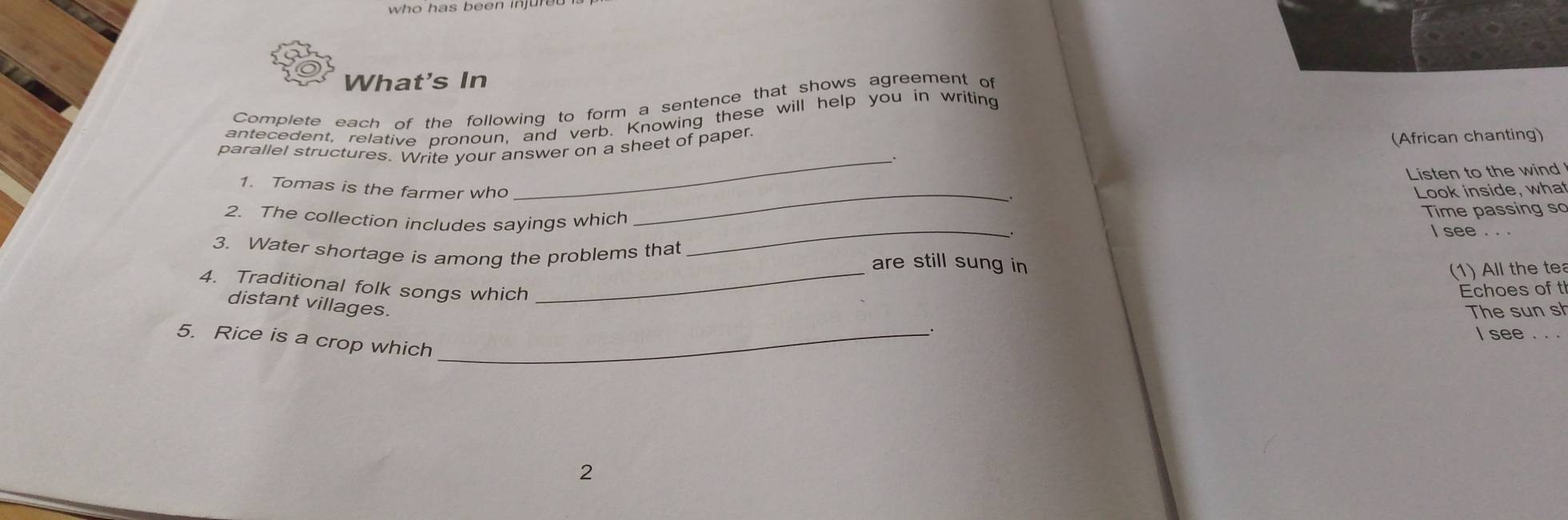 who has been injure 
What's In 
Complete each of the following to form a sentence that shows agreement of 
antecedent, relative pronoun, and verb. Knowing these will help you in writing 
parallel structures. Write your answer on a sheet of paper. 
(African chanting) 
__. 
Listen to the wind 
1. Tomas is the farmer who _Look inside, what 
_ 
2. The collection includes sayings which Time passing so 
I see . . . 
3. Water shortage is among the problems that are still sung in 
(1) All the te 
4. Traditional folk songs which Echoes of t 
distant villages. 
_ 
The sun s 
I see . . 
5. Rice is a crop which_ 
2