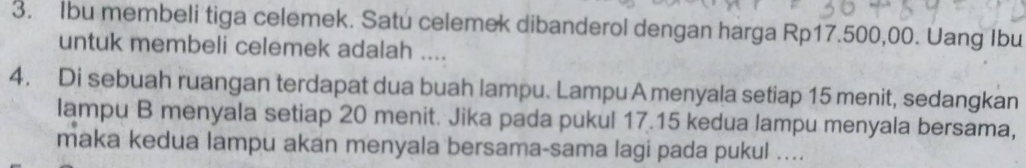 Ibu membeli tiga celemek. Satu celemek dibanderol dengan harga Rp17.500,00. Uang Ibu 
untuk membeli celemek adalah .... 
4. Di sebuah ruangan terdapat dua buah lampu. Lampu A menyala setiap 15 menit, sedangkan 
lampu B menyala setiap 20 menit. Jika pada pukul 17.15 kedua lampu menyala bersama, 
maka kedua lampu akan menyala bersama-sama lagi pada pukul ....