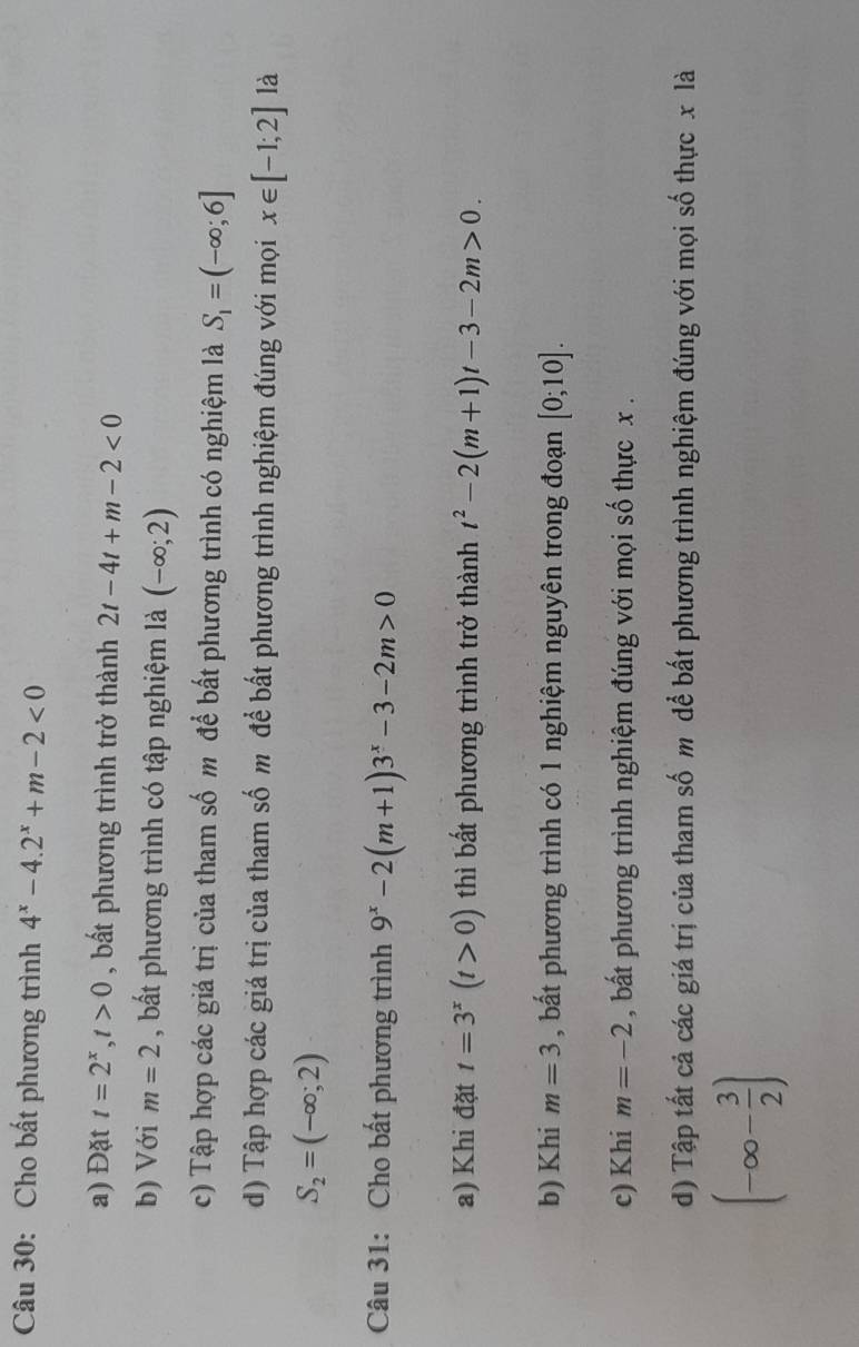 Cho bất phương trình 4^x-4.2^x+m-2<0</tex> 
a) Đặt t=2^x, t>0 , bất phương trình trở thành 2t-4t+m-2<0</tex> 
b) Với m=2 , bất phương trình có tập nghiệm là (-∈fty ;2)
c) Tập hợp các giá trị của tham số m để bất phương trình có nghiệm là S_1=(-∈fty ;6]
d) Tập hợp các giá trị của tham số m để bất phương trình nghiệm đúng với mọi x∈ [-1;2] là
S_2=(-∈fty ;2)
Câu 31: Cho bất phương trình 9^x-2(m+1)3^x-3-2m>0
a) Khi đặt t=3^x(t>0) thì bất phương trình trở thành t^2-2(m+1)t-3-2m>0. 
b) Khi m=3 , bất phương trình có 1 nghiệm nguyên trong đoạn [0;10]. 
c) Khi m=-2 , bất phương trình nghiệm đúng với mọi số thực x. 
d) Tập tất cả các giá trị của tham số m dể bất phương trình nghiệm đúng với mọi số thực x là
(-∈fty - 3/2 )