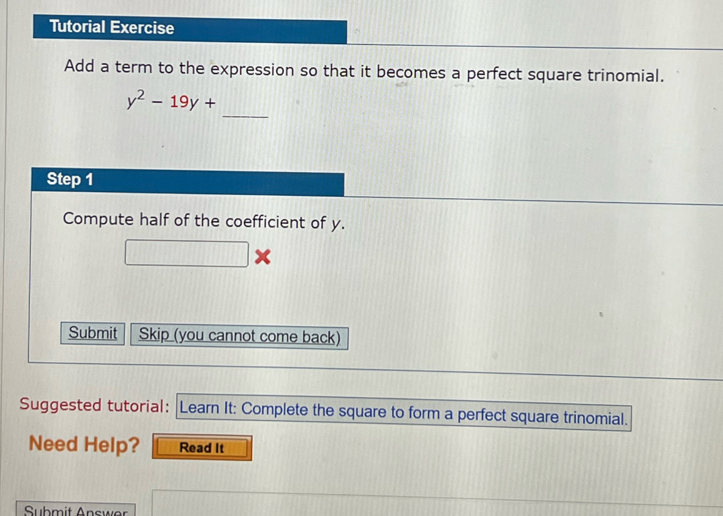 Tutorial Exercise 
Add a term to the expression so that it becomes a perfect square trinomial. 
_
y^2-19y+
Step 1
Compute half of the coefficient of y.
x
Submit Skip (you cannot come back) 
Suggested tutorial: Learn It: Complete the square to form a perfect square trinomial. 
Need Help? Read It 
Submit Answer