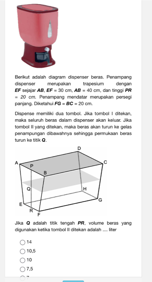 Berikut adalah diagram dispenser beras. Penampang
dispenser merupakan trapesium dengan
EF sejajar AB, EF=30cm, AB=40cm , dan tinggi PR
=20cm. . Penampang mendatar merupakan persegi
panjang. Diketahui FG=BC=20cm. 
Dispense memiliki dua tombol. Jika tombol I ditekan,
maka seluruh beras dalam dispenser akan keluar. Jika
tombol II yang ditekan, maka beras akan turun ke gelas
penampungan dibawahnya sehingga permukaan beras
turun ke titik Q.
Jika Q adalah titik tengah PR, volume beras yang
digunakan ketika tombol II ditekan adalah .... liter
14
10,5
10
7,5