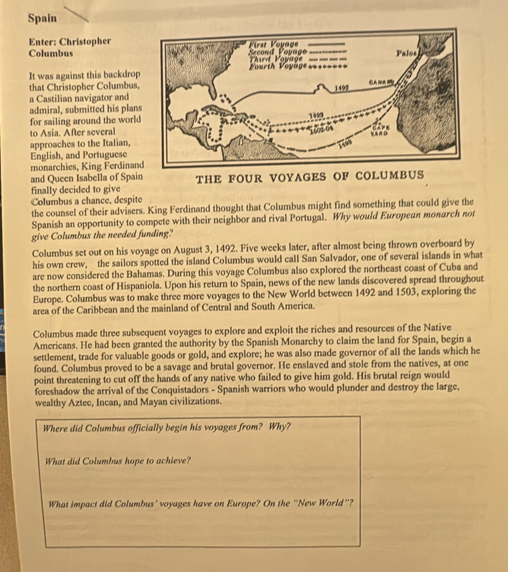 Spain 
Enter: Christopher 
Columbus 
It was against this backdrop 
that Christopher Columbus 
a Castilian navigator and 
admiral, submitted his plan 
for sailing around the worl 
to Asia. After several 
approaches to the Italian, 
English, and Portuguese 
monarchies, King Ferdinan 
and Queen Isabella of Spain THE FOUR VOYAGES OF COLUMBUS 
finally decided to give 
Columbus a chance, despite 
the counsel of their advisers. King Ferdinand thought that Columbus might find something that could give the 
Spanish an opportunity to compete with their neighbor and rival Portugal. Why would European monarch not 
give Columbus the needed funding? 
Columbus set out on his voyage on August 3, 1492. Five weeks later, after almost being thrown overboard by 
his own crew, the sailors spotted the island Columbus would call San Salvador, one of several islands in what 
are now considered the Bahamas. During this voyage Columbus also explored the northeast coast of Cuba and 
the northern coast of Hispaniola. Upon his return to Spain, news of the new lands discovered spread throughout 
Europe. Columbus was to make three more voyages to the New World between 1492 and 1503, exploring the 
area of the Caribbean and the mainland of Central and South America. 
Columbus made three subsequent voyages to explore and exploit the riches and resources of the Native 
Americans. He had been granted the authority by the Spanish Monarchy to claim the land for Spain, begin a 
settlement, trade for valuable goods or gold, and explore; he was also made governor of all the lands which he 
found. Columbus proved to be a savage and brutal governor. He enslaved and stole from the natives, at one 
point threatening to cut off the hands of any native who failed to give him gold. His brutal reign would 
foreshadow the arrival of the Conquistadors - Spanish warriors who would plunder and destroy the large, 
wealthy Aztec, Incan, and Mayan civilizations. 
Where did Columbus officially begin his voyages from? Why? 
What did Columbus hope to achieve? 
What impact did Columbus' voyages have on Europe? On the “New World”?