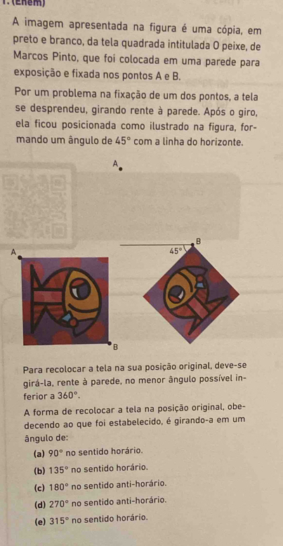 (Enêm)
A imagem apresentada na figura é uma cópia, em
preto e branco, da tela quadrada intitulada O peixe, de
Marcos Pinto, que foi colocada em uma parede para
exposição e fixada nos pontos A e B.
Por um problema na fixação de um dos pontos, a tela
se desprendeu, girando rente à parede. Após o giro,
ela ficou posicionada como ilustrado na figura, for-
mando um ângulo de 45° com a linha do horizonte.
A
B
45°
Para recolocar a tela na sua posição original, deve-se
girá-la, rente à parede, no menor ângulo possível in-
ferior a 360°. 
A forma de recolocar a tela na posição original, obe-
decendo ao que foi estabelecido, é girando-a em um
ângulo de:
(a) 90° no sentido horário.
(b) 135° no sentido horário.
(c) 180° no sentido anti-horário.
(d) 270° no sentido anti-horário.
(e) 315° no sentido horário.