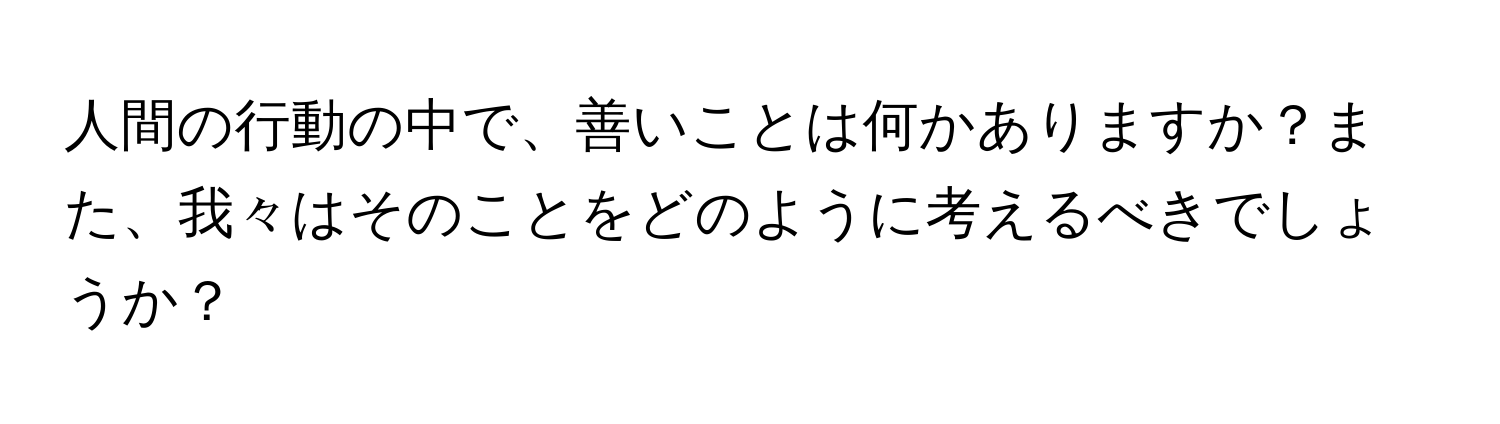 人間の行動の中で、善いことは何かありますか？また、我々はそのことをどのように考えるべきでしょうか？