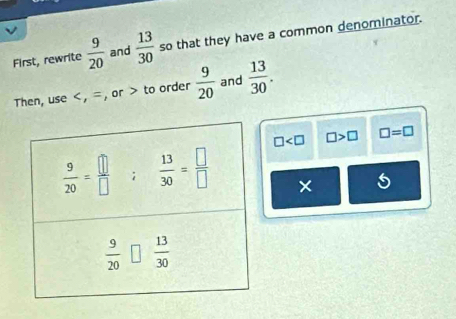 First, rewrite  9/20  and  13/30  so that they have a common denominator.
Then, use to order  9/20  and  13/30 .
□ □ >□ □ =□
×