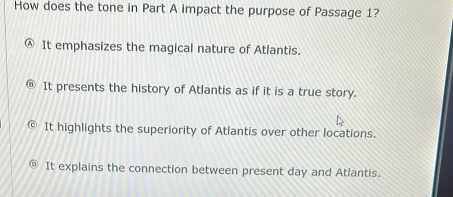 How does the tone in Part A impact the purpose of Passage 1?
Ⓐ It emphasizes the magical nature of Atlantis.
It presents the history of Atlantis as if it is a true story.
It highlights the superiority of Atlantis over other locations.
It explains the connection between present day and Atlantis.