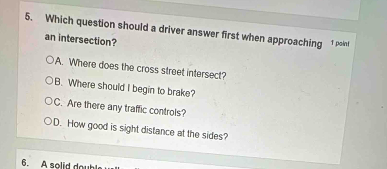 Which question should a driver answer first when approaching 1 point
an intersection?
A. Where does the cross street intersect?
B. Where should I begin to brake?
C. Are there any traffic controls?
D. How good is sight distance at the sides?
6. A solid doubl