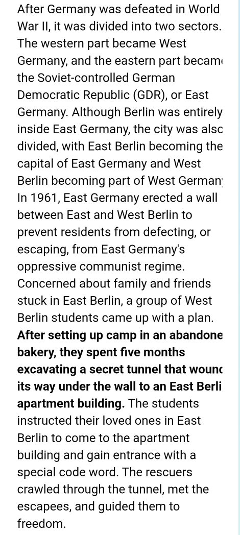 After Germany was defeated in World 
War II, it was divided into two sectors. 
The western part became West 
Germany, and the eastern part becam 
the Soviet-controlled German 
Democratic Republic (GDR), or East 
Germany. Although Berlin was entirely 
inside East Germany, the city was also 
divided, with East Berlin becoming the 
capital of East Germany and West 
Berlin becoming part of West German 
In 1961, East Germany erected a wall 
between East and West Berlin to 
prevent residents from defecting, or 
escaping, from East Germany's 
oppressive communist regime. 
Concerned about family and friends 
stuck in East Berlin, a group of West 
Berlin students came up with a plan. 
After setting up camp in an abandone 
bakery, they spent five months
excavating a secret tunnel that wound 
its way under the wall to an East Berli 
apartment building. The students 
instructed their loved ones in East 
Berlin to come to the apartment 
building and gain entrance with a 
special code word. The rescuers 
crawled through the tunnel, met the 
escapees, and guided them to 
freedom.