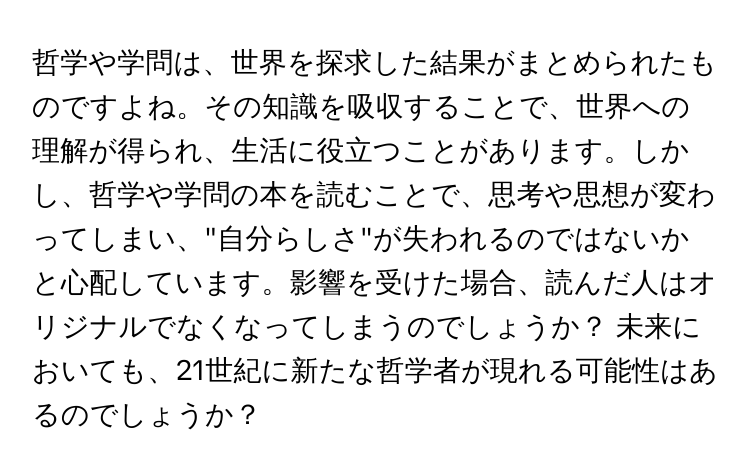 哲学や学問は、世界を探求した結果がまとめられたものですよね。その知識を吸収することで、世界への理解が得られ、生活に役立つことがあります。しかし、哲学や学問の本を読むことで、思考や思想が変わってしまい、"自分らしさ"が失われるのではないかと心配しています。影響を受けた場合、読んだ人はオリジナルでなくなってしまうのでしょうか？ 未来においても、21世紀に新たな哲学者が現れる可能性はあるのでしょうか？