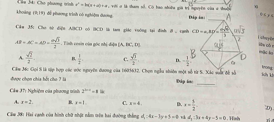 Cầu 34: Cho phương trình e^x=ln (x+a)+a , với a là tham số. Có bao nhiêu giả trị nguyên của a thuộc 10
khoảng (0;19) để phương trình có nghiệm dương. 0≤ y≤
Đáp án:_
Câu 35: Cho tứ diện ABCD có BCD là tam giác vuông tại đỉnh B , cạnh CD=a, BD= asqrt(6)/3 
i chuyện
AB=AC=AD= asqrt(3)/2 . Tính cosin của góc nhị diện [A,BC,D]. iữa côn
mặc áo
B.
A.  sqrt(2)/2 .  1/2 .  sqrt(3)/2 . D. - 1/2 . 
C.
trong
Câu 36: Gọi S là tập hợp các ước nguyên dương của 1605632. Chọn ngẫu nhiên một số từ S. Xác suất đề số tích kh
được chọn chia hết cho 7 là
Đáp án:_
* Câu 37: Nghiệm của phương trình 2^(2x-1)=8 là:
A. x=2. B. x=1. C. x=4.
D. x= 5/2 . `D).
Câu 38: Hai cạnh của hình chữ nhật nằm trên hai đường thẳng d_1:4x-3y+5=0 và d_2:3x+4y-5=0 , Hình