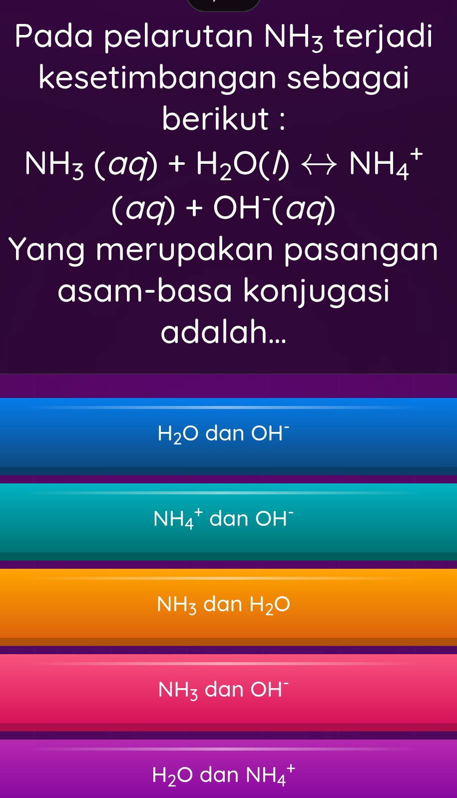 Pada pelarutan NH_3 terjadi
kesetimbangan sebagai
berikut :
NH_3(aq)+H_2O(l)rightarrow NH_4 +
(aq)+OH^-(aq)
Yang merupakan pasangan
asam-basa konjugasi
adalah...
H_2O dan OH¯
NH_4^(+ dan OH¯
NH_3) dan H_2O
NH_3 dan OH^-
H_2O dan NH_4 +