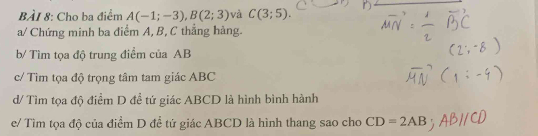 Cho ba điểm A(-1;-3), B(2;3) và C(3;5). 
a/ Chứng minh ba điểm A, B, C thẳng hàng. 
b/ Tìm tọa độ trung điểm của AB
c/ Tìm tọa độ trọng tâm tam giác ABC
d/ Tìm tọa độ điểm D để tứ giác ABCD là hình bình hành 
e/ Tìm tọa độ của điểm D để tứ giác ABCD là hình thang sao cho CD=2AB