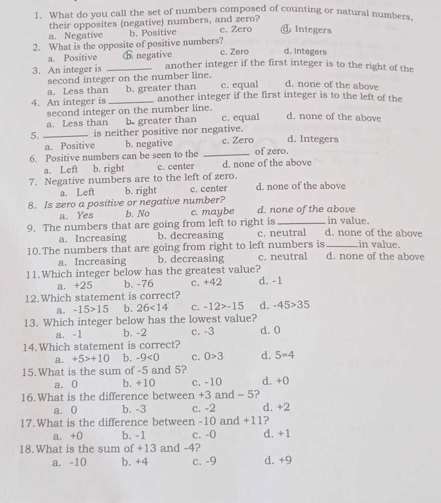 What do you call the set of numbers composed of counting or natural numbers,
their opposites (negative) numbers, and zero?
a. Negative b. Positive c. Zero d Integers
2. What is the opposite of positive numbers?
a. Positive ⓗ negative c. Zero d. Integers
3. An integer is_
another integer if the first integer is to the right of the
second integer on the number line.
a. Less than b. greater than c. equal d. none of the above
4. An integer is_
another integer if the first integer is to the left of the
second integer on the number line.
a. Less than b. greater than c. equal d. none of the above
5. _is neither positive nor negative.
a. Positive b. negative c. Zero d. Integers
6. Positive numbers can be seen to the _of zero.
a. Left b. right c. center d. none of the above
7. Negative numbers are to the left of zero.
a. Left b. right c. center d. none of the above
8. Is zero a positive or negative number?
a. Yes b. No c. maybe d. none of the above
9. The numbers that are going from left to right is _in value.
a. Increasing b. decreasing c. neutral d. none of the above
10.The numbers that are going from right to left numbers is_ in value.
a. Increasing b. decreasing c. neutral d. none of the above
11.Which integer below has the greatest value?
a. +25 b. -76 c. +42 d. -1
12.Which statement is correct?
a. -15>15 b. 26<14</tex> C. -12>-15 d. -45>35
13. Which integer below has the lowest value?
a. -1 b. -2 c. -3 d. 0
14.Which statement is correct?
a. +5>+10 b. -9<0</tex> C. 0>3 d. 5=4
15.What is the sum of -5 and 5?
a. 0 b. +10 c. -10 d. +0
16.What is the difference between +3 and - 5?
a. 0 b. -3 c. -2 d. +2
17.What is the difference between -10 and +11?
a. +0 b. -1 c. -0 d. +1
18.What is the sum of +13 and -4?
a. -10 b. +4 c. -9 d. +9