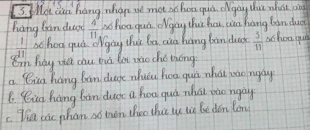 +518 
3. ot aia hang whan ye mot schoa qui. gay thut what au 
hang bàn ducg  4°/11  zōhoa quá. Ogòg thi hai, aia hàng bàn dust
 1/11  schoo quà. Ogòg thut ba, aia hòng bàn dus  3/11  bchoa quà 
Om hay viet cāu zhà lài zào chò thóng 
a. Qig hang ban dugc nuèu hoa quà what bào ngày 
6. Cid hàng ban ducc it hoa quá whàt vào ngày 
c. Diet cac phan so then theo thit the tio Be dén lon