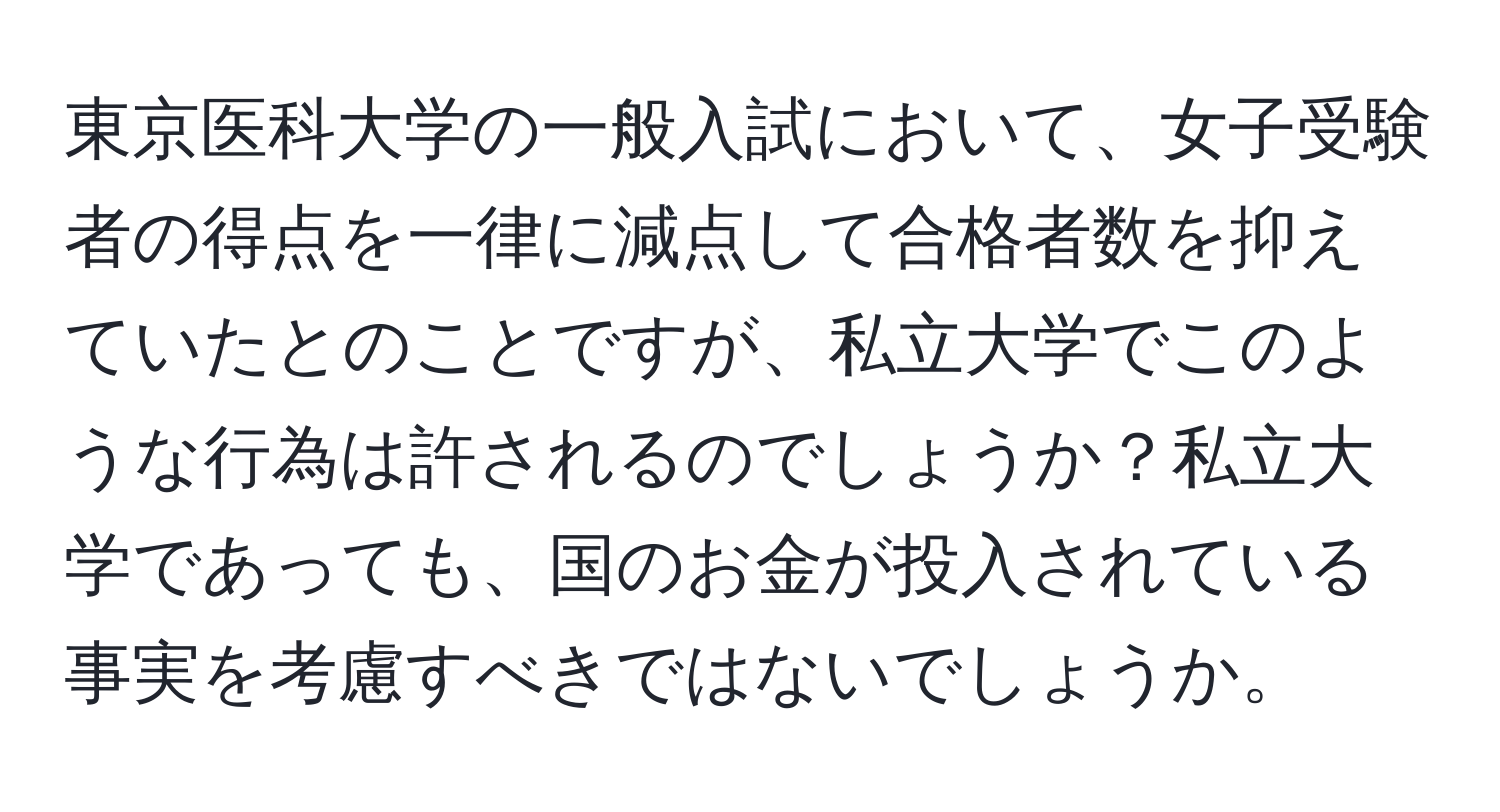 東京医科大学の一般入試において、女子受験者の得点を一律に減点して合格者数を抑えていたとのことですが、私立大学でこのような行為は許されるのでしょうか？私立大学であっても、国のお金が投入されている事実を考慮すべきではないでしょうか。