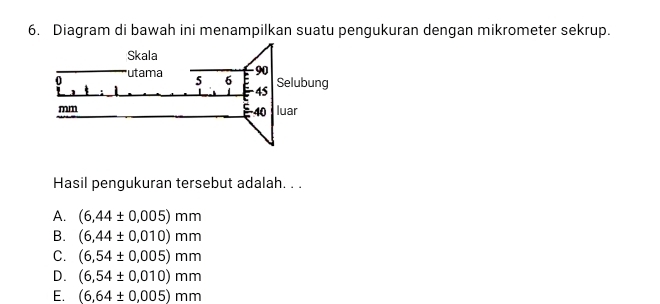 Diagram di bawah ini menampilkan suatu pengukuran dengan mikrometer sekrup.
Hasil pengukuran tersebut adalah. . .
A. (6,44± 0,005)mm
B. (6,44± 0,010)mm
C. (6,54± 0.005)mm
D. (6,54± 0,010)mm
E. (6,64± 0.005)mm