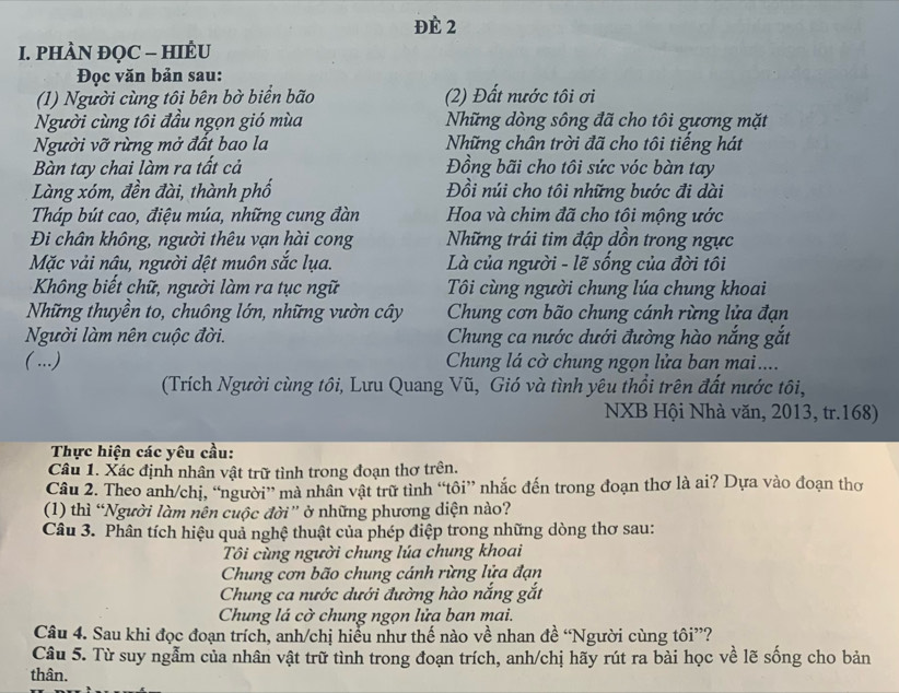 Đè 2
I. PHÀN ĐQC - HIÈU
Đọc văn bản sau:
(1) Người cùng tôi bên bờ biển bão (2) Đất nước tôi ơi
Người cùng tôi đầu ngọn gió mùa  Những dòng sông đã cho tôi gương mặt
Người vỡ rừng mở đất bao la  Những chân trời đã cho tôi tiếng hát
Bàn tay chai làm ra tất cả Đồng bãi cho tôi sức vóc bàn tay
Làng xóm, đền đài, thành phố Đồi núi cho tôi những bước đi dài
Tháp bút cao, điệu múa, những cung đàn Hoa và chim đã cho tôi mộng ước
Đi chân không, người thêu vạn hài cong Những trái tim đập dồn trong ngực
Mặc vải nâu, người dệt muôn sắc lụa.  Là của người - lẽ sống của đời tôi
Không biết chữ, người làm ra tục ngữ  Tôi cùng người chung lúa chung khoai
Những thuyền to, chuông lớn, những vườn cây  Chung cơn bão chung cánh rừng lửa đạn
Người làm nên cuộc đời.  Chung ca nước dưới đường hào nắng gắt
( ...)  Chung lá cờ chung ngọn lửa ban mai....
(Trích Người cùng tôi, Lưu Quang Vũ, Gió và tình yêu thổi trên đất nước tôi,
NXB Hội Nhà văn, 2013, tr.168)
Thực hiện các yêu cầu:
Câu 1. Xác định nhân vật trữ tình trong đoạn thơ trên.
Câu 2. Theo anh/chị, “người” mà nhân vật trữ tình “tôi” nhắc đến trong đoạn thơ là ai? Dựa vào đoạn thơ
(1) thì “Người làm nên cuộc đời” ở những phương diện nào?
Câu 3. Phân tích hiệu quả nghệ thuật của phép điệp trong những dòng thơ sau:
Tôi cùng người chung lúa chung khoai
Chung cơn bão chung cánh rừng lửa đạn
Chung ca nước dưới đường hào nắng gắt
Chung lá cờ chung ngọn lửa ban mai.
Câu 4. Sau khi đọc đoạn trích, anh/chị hiểu như thế nào về nhan đề “Người cùng tôi”?
Câu 5. Từ suy ngẫm của nhân vật trữ tình trong đoạn trích, anh/chị hãy rút ra bài học về lẽ sống cho bản
thân.